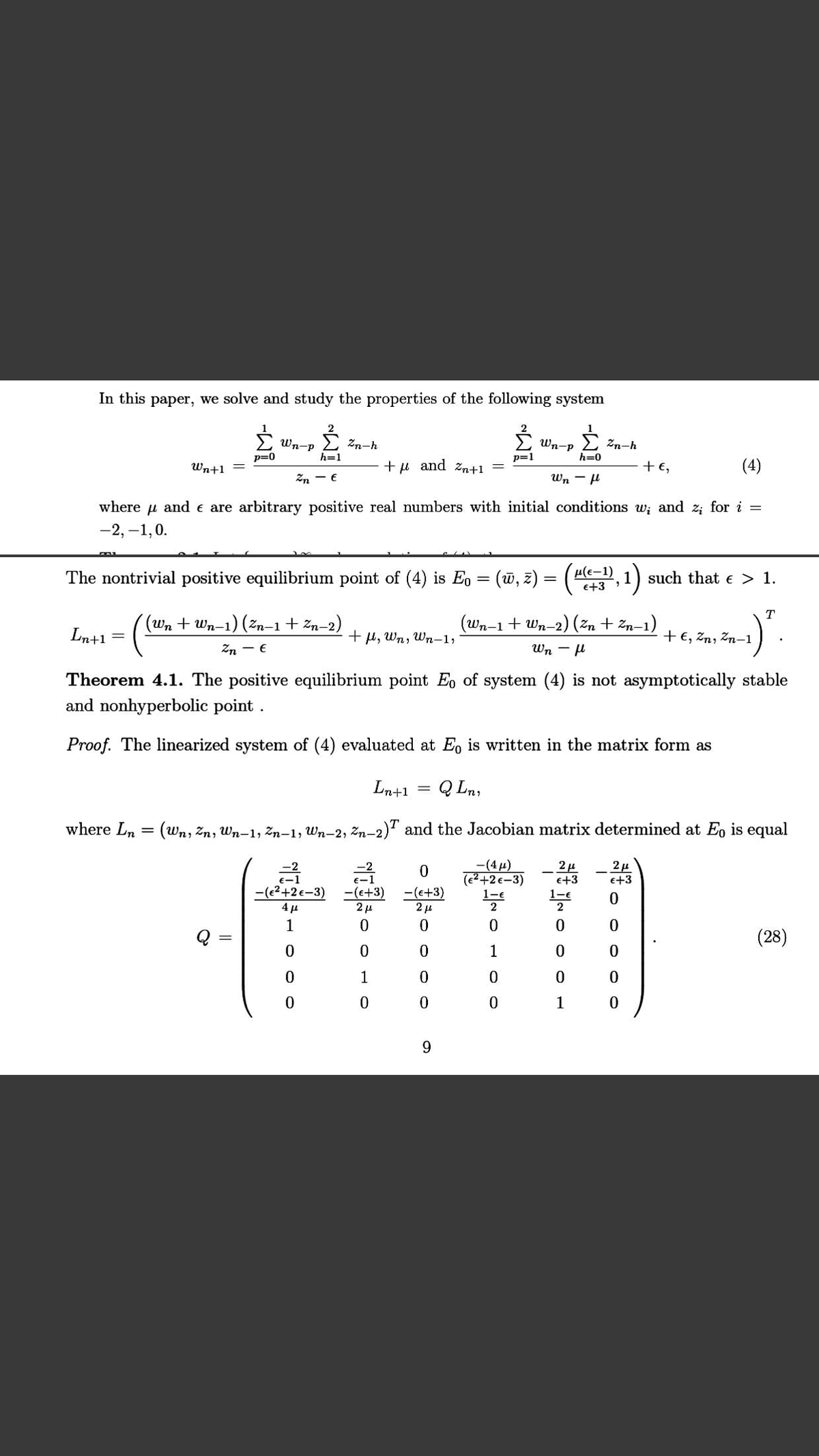 In this paper, we solve and study the properties of the following system
É Wn-P
E zn-h
Wn-p
Zn-h
h=1
p=0
p=1
h=0
Wn+1
and
Zn+1
+E,
(4)
Zn - €
Wn - H
where u and e are arbitrary positive real numbers with initial conditions w; and z; for i =
-2, –1,0.
The nontrivial positive equilibrium point of (4) is Eo = (w, z) = (A, 1) such that e > 1.
e+3
T
((Wn + Wn-1) (žn-1 + Zn–2)
wn-1+Wn-2) (2n + 2n-1)
Ln+1
+ µ, Wn, Wn-1,
+ €, Zn, Zn–1
Zn - E
Wn - µ
Theorem 4.1. The positive equilibrium point E, of system (4) is not asymptotically stable
and nonhyperbolic point .
Proof. The linearized system of (4) evaluated at Eo is written in the matrix form as
Ln+1
Q Ln,
where Ln = (wn, Zn, Wn–1, Zn–1, Wn-2, Zn-2)" and the Jacobian matrix determined at Eo is equal
-(4µ)
(e2+2 €-3)
1-e
2
-2
금
e+3
e+3
-(e2+2€-3)
-(e+3)
2 µ
-(e+3)
2 µ
1-€
2
1
(28)
1
1
1
9.
