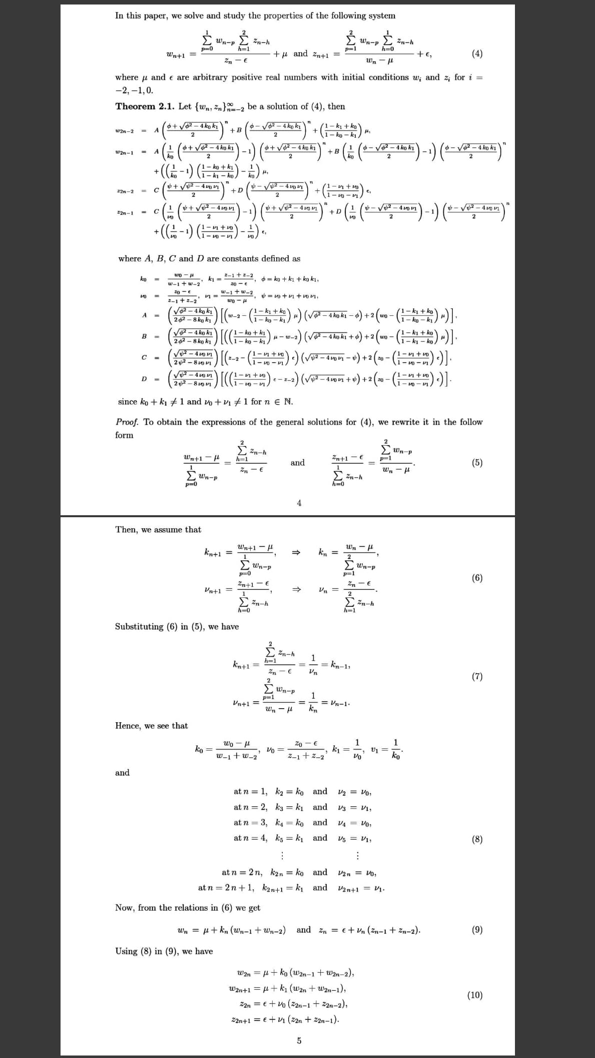 In this paper, we solve and study the properties of the following system
Wn-p 2 Zn-h
p=0
Wn-p
h=0
E zn-h
h=1
p=1
Wn+1
+u and zn+1 =
+e,
(4)
Zn - €
Wn - 4
where u and e are arbitrary positive real numbers with initial conditions w; and z; for i =
-2, –1,0.
Theorem 2.1. Let {wn, z„}-2 be a solution of (4), then
6+ V – 4 ko k1
A
- V2 – 4 ko ki
1- ki + ko
+
w2n-2
+B
Ty – Oy -
- V2 - 4 ko ki
-4 ko ki
+ V2 – 4 ko ki
V2 - 4 ko ki
A
ko
+ B
ko
w2n-1
- 1
2
2
•((금-1) (는)
1– ko + k1
+ V2 - 4 vo V1
- V2 - 4 VI
1- v + vo
22n-2
+D
%3D
1
+ Vu2 – 4 o VI
gb + V2 – 4 vo vỊ
1
1.
+D
- V2 – 4 v vỊ
V2 – 4 vo vi
22n-1
- v + vo
1- 0 - VI
where A, B, C and D are constants defined as
wo -H
2-1 +z-2
ko
ki =
0 = ko + ki + ko ki,
w-1 + w-2
20 - e
20 - e
w-1 +w-2
, = vo + vi + vo V1,
2-1 +2-2
1-Om
Vo2 – 4 ko k1
-)") (v - 4ko ki – 4) + 2 (wo - (G ) -).
2 62 - 8 ko ki
V2- 4 ko ki
262 - 8 ko ki
1- ko + ki
- ko – k1
(1 – kj + ko
1- k1 - ko
B =
u- w-2
+2
wn-
- vi +u
C =
-2
+ 2
22 - 8 0 vI
- o - VI
) [(는
1- v1 + o
- v0 - v1
1- v + o
2) (V2 – 4vo vI +
+2
2 2
-- 0 - v1
since ko + ki #1 and vo + vı #1 for n e N.
Proof. To obtain the expressions of the general solutions for (4), we rewrite it in the follow
form
2 zn-h
Wn-p
p=1
Wn+1
h=1
Zn+1
and
(5)
1
E Wn-p
1
> Zn-h
h=0
wn -u
p-0
4
Then, we assume that
Wn+1 - l
Wn - H
kn+1 =
1
kn =
2
Wn-p
p=0
Wn-p
p=1
(6)
Zn+1 -€
Zn - €
Vn+1 =
Vn
2
E Zn-h
> Zn-h
h=1
h=0
Substituting (6) in (5), we have
Zn-h
h=1
1
== kn-1,
Vn
kn+1 =
(7)
E Wn-p
p=1
Vn+1 =
= Vn-1.
kn
%3D
Wn -
Hence, we see that
1
ki = -,
Vo
wo - H
20 - €
ko
w-1+ w_2
Vo =
Z-1+ z-2
ko
and
at n = 1, k2 = ko and
V2 = Vo,
at n = 2, k3 = k1 and
V3 = V1,
at n = 3, k4 = ko and
V4 = Vo,
at n = 4, ks = k and
V5 = V1,
(8)
at n = 2 n, k2n = ko and
V2n = Vo,
at n = 2n + 1, k2n+1 = k, and
V2n+1 = V1.
Now, from the relations in (6) we get
Wn = µ+ kn (wn-1 + wn-2) and zn = e + vn (žn-1 + zn-2).
(9)
Using (8) in (9), we have
W2n = H+ ko (w2n-1 + w2n-2),
W2n+1 = µ+ k1 (w2n + w2n-1),
(10)
Z2n = €+ vo (z2n-1 + 2n-2),
22n+1 = €+ V1 (22n + 22n-1).
