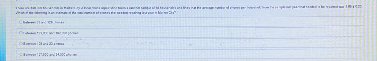 There are 150,000 households in Market City. A local phone repair shop takes a random sample of 50 households and finds that the average number of phones per household from the sample last year that needed to be repaired was 1.05 ± 0.23.
Which of the following is an estimate of the total number of phones that needed repairing last year in Market City?
O Between 82 and 128 phones
O Between 123,000 and 192,000 phones
Between 105 and 23 phones
O Between 157,500 and 34,500 phones.