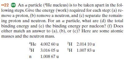 •22 O An a particle (*He nucleus) is to be taken apart in the fol-
lowing steps. Give the energy (work) required for each step: (a) re-
move a proton, (b) remove a neutron, and (c) separate the remain-
ing proton and neutron. For an a particle, what are (d) the total
binding energy and (e) the binding energy per nucleon? (f) Does
either match an answer to (a), (b), or (c)? Here are some atomic
masses and the neutron mass.
"He 4.002 60 u
2H 2.014 10 u
3H 3.016 05 u
'H 1.007 83 u
1.008 67 u
