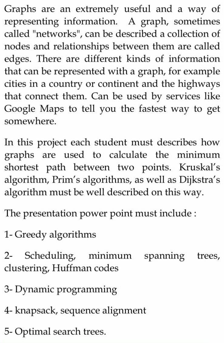 Graphs are an extremely useful and a way of
representing information. A graph, sometimes
called "networks", can be described a collection of
nodes and relationships between them are called
edges. There are different kinds of information
that can be represented with a graph, for example
cities in a country or continent and the highways
that connect them. Can be used by services like
Google Maps to tell you the fastest way to get
somewhere.
In this project each student must describes how
graphs are used to calculate the minimum
shortest path between two points. Kruskal's
algorithm, Prim's algorithms, as well as Dijkstra's
algorithm must be well described on this way.
The presentation power point must include:
1- Greedy algorithms
2- Scheduling, minimum
clustering, Huffman codes
spanning trees,
3- Dynamic programming
4- knapsack, sequence alignment
5- Optimal search trees.
