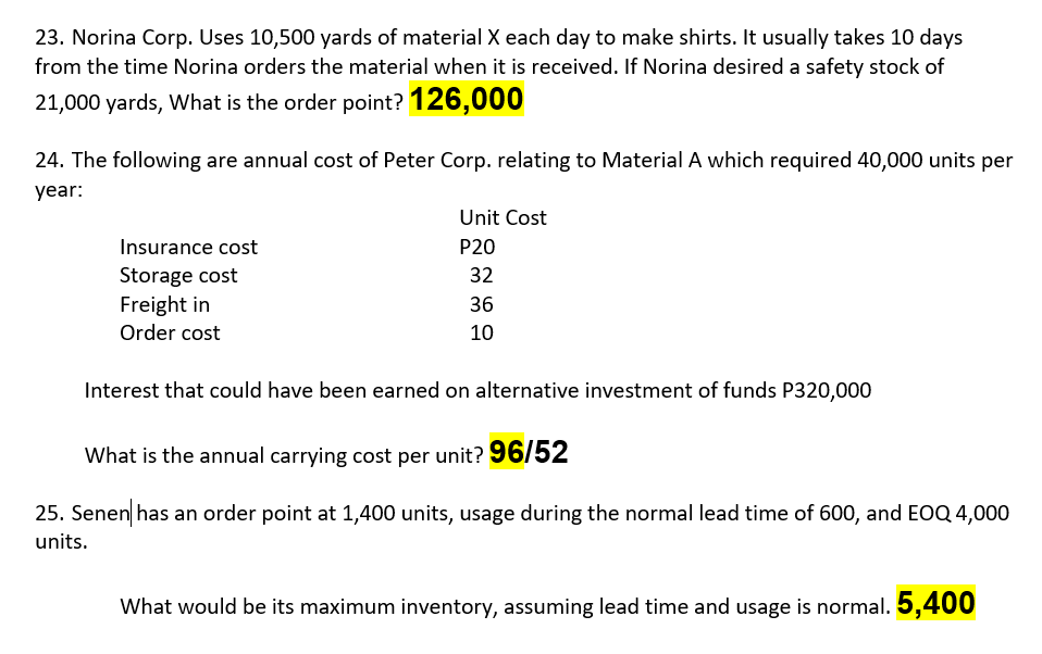 23. Norina Corp. Uses 10,500 yards of material X each day to make shirts. It usually takes 10 days
from the time Norina orders the material when it is received. If Norina desired a safety stock of
21,000 yards, What is the order point? 126,000
24. The following are annual cost of Peter Corp. relating to Material A which required 40,000 units per
year:
Unit Cost
Insurance cost
P20
Storage cost
Freight in
32
36
Order cost
10
Interest that could have been earned on alternative investment of funds P320,000
What is the annual carrying cost per unit? 96/52
25. Senen has an order point at 1,400 units, usage during the normal lead time of 600, and EOQ4,000
units.
What would be its maximum inventory, assuming lead time and usage is normal. 5,400
