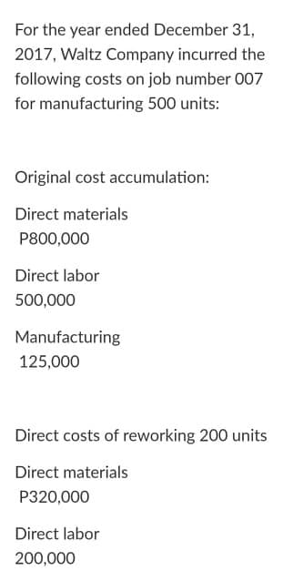 For the year ended December 31,
2017, Waltz Company incurred the
following costs on job number 007
for manufacturing 500 units:
Original cost accumulation:
Direct materials
P800,000
Direct labor
500,000
Manufacturing
125,000
Direct costs of reworking 200 units
Direct materials
P320,000
Direct labor
200,000
