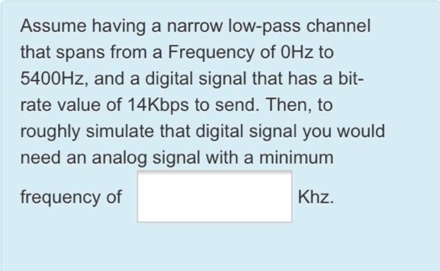 Assume having a narrow low-pass channel
that spans from a Frequency of 0Hz
to
5400HZ, and a digital signal that has a bit-
rate value of 14Kbps to send. Then, to
roughly simulate that digital signal you would
need an analog signal with a minimum
frequency of
Khz.
