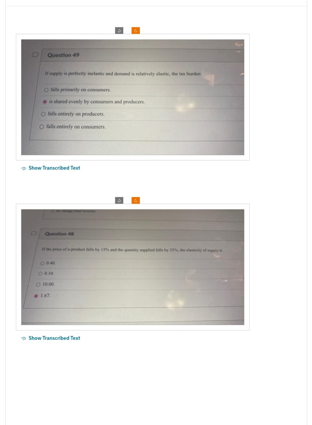 Question 49
If supply is perfectly inelastic and demand is relatively elastic, the tax burden
O falls primarily on consumers.
is shared evenly by consumers and producers.
O falls entirely on producers.
O falls entirely on consumers.
Show Transcribed Text
Question 48
If the price of a product falls by 15% and the quantity supplied falls by 25%, the elasticity of supply is
O 0.40.
0.10.
Ć
O 10.00.
1.67.
Show Transcribed Text