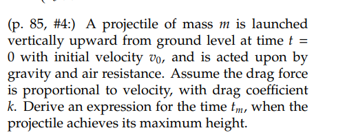 (p. 85, #4:) A projectile of mass m is launched
vertically upward from ground level at time t =
0 with initial velocity vo, and is acted upon by
gravity and air resistance. Assume the drag force
is proportional to velocity, with drag coefficient
k. Derive an expression for the time tm, when the
projectile achieves its maximum height.