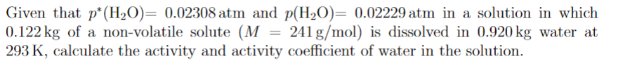 Given that p* (H₂O)= 0.02308 atm and p(H₂O)= 0.02229 atm in a solution in which
0.122 kg of a non-volatile solute (M 241 g/mol) is dissolved in 0.920 kg water at
293 K, calculate the activity and activity coefficient of water in the solution.