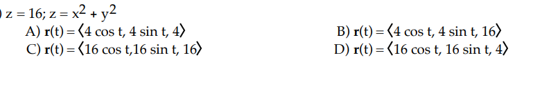 z = 16; z = x² + y2
A) r(t) = (4 cos t, 4 sin t, 4)
C) r(t) = (16 cos t,16 sin t, 16)
B) r(t) = (4 cos t, 4 sin t, 16)
D) r(t) = (16 cos t, 16 sin t, 4)