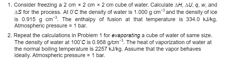 1. Consider freezing a 2 cm x 2 cm x 2 cm cube of water. Calculate AH, AU, q, w, and
AS for the process. At 0°C the density of water is 1.000 g cm ³ and the density of ice
is 0.915 g cm ³. The enthalpy of fusion at that temperature is 334.0 kJ/kg.
Atmospheric pressure = 1 bar.
2. Repeat the calculations in Problem 1 for evaporating a cube of water of same size.
The density of water at 100°C is 0.958 g/cm³. The heat of vaporization of water at
the normal boiling temperature is 2257 kJ/kg. Assume that the vapor behaves
ideally. Atmospheric pressure = 1 bar.