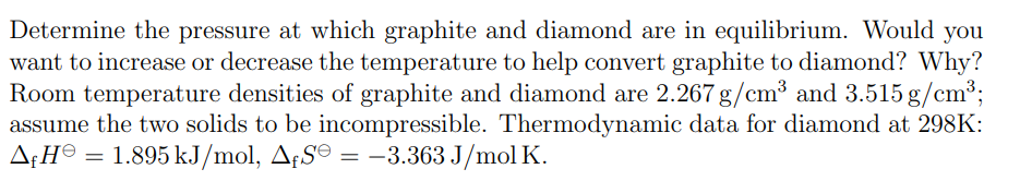 Determine the pressure at which graphite and diamond are in equilibrium. Would you
want to increase or decrease the temperature to help convert graphite to diamond? Why?
Room temperature densities of graphite and diamond are 2.267 g/cm³ and 3.515 g/cm³;
assume the two solids to be incompressible. Thermodynamic data for diamond at 298K:
ΔΗΘ = 1.895 kJ/mol, A£S = −3.363 J/mol K.
