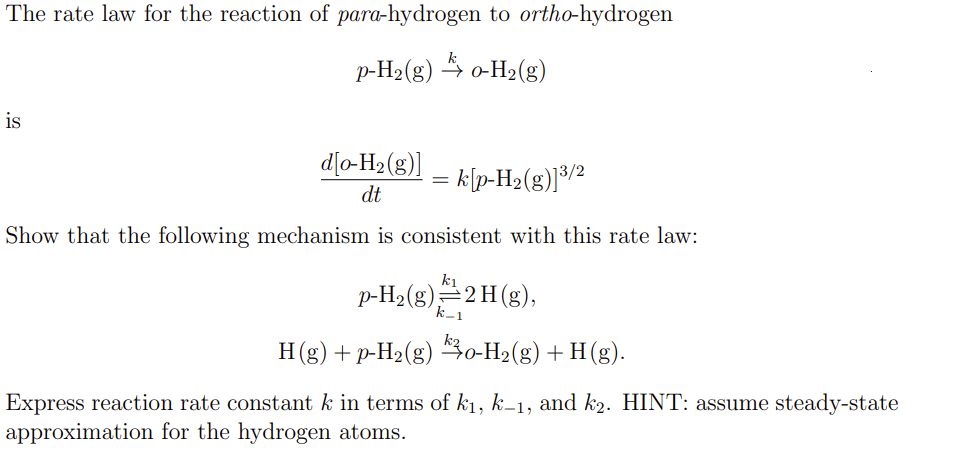 The rate law for the reaction of para-hydrogen to ortho-hydrogen
p-H₂(g) → o-H₂(g)
is
d[o-H₂(g)]
= k[p-H₂(g)]³/2
dt
Show that the following mechanism is consistent with this rate law:
p-H₂(g) ¹211(g),
H(g) + p-H₂(g) 30-H₂(g) +H(g).
Express reaction rate constant k in terms of k₁, k-1, and k2. HINT: assume steady-state
approximation for the hydrogen atoms.