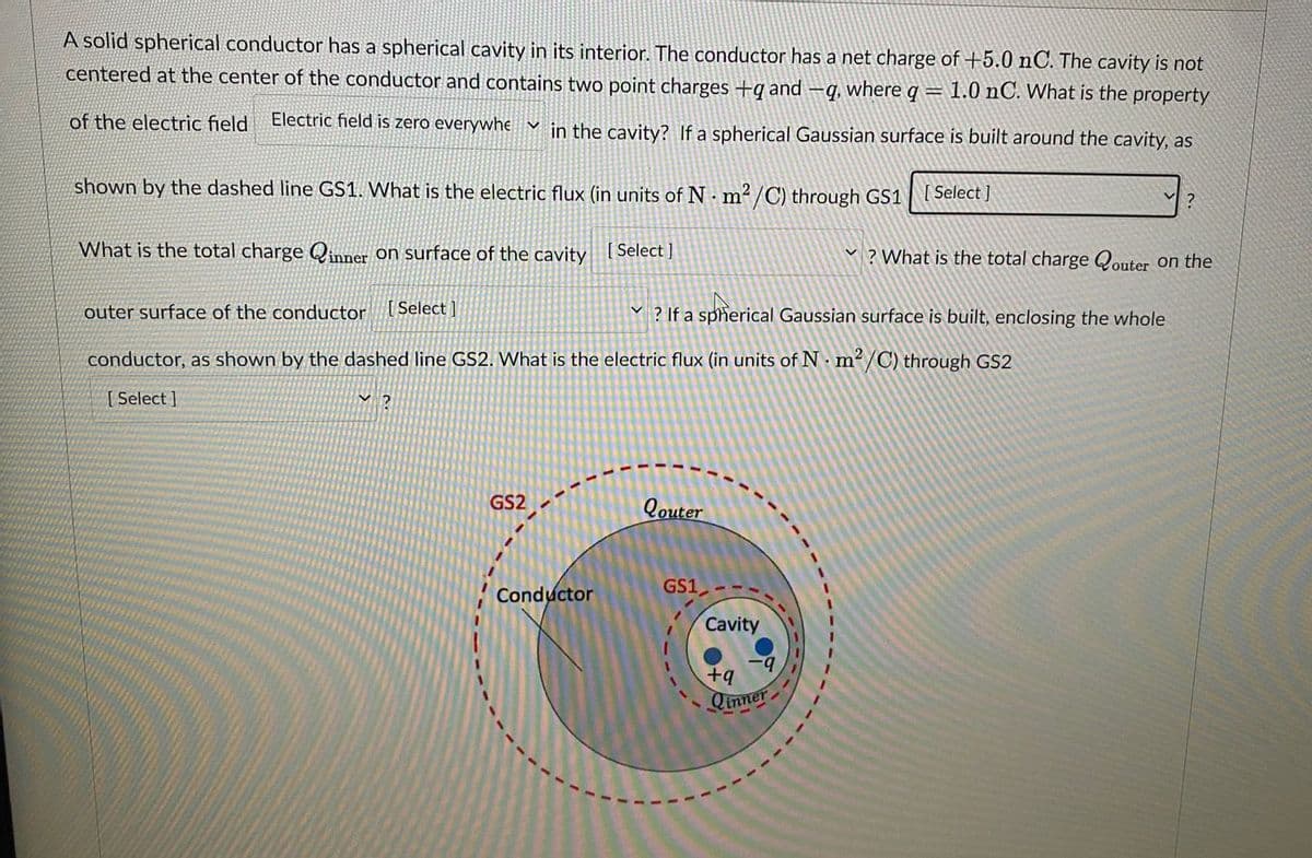 A solid spherical conductor has a spherical cavity in its interior. The conductor has a net charge of +5.0 nC. The cavity is not
centered at the center of the conductor and contains two point charges +q and —q, where q = 1.0 nC. What is the property
of the electric field Electric field is zero everywhe ✓ in the cavity? If a spherical Gaussian surface is built around the cavity, as
shown by the dashed line GS1. What is the electric flux (in units of Nm²/C) through GS1 [Select]
What is the total charge Qinner on surface of the cavity [Select]
outer surface of the conductor [Select]
conductor, as shown by the dashed line GS2. What is the electric flux (in units of Nm²/C) through GS2
[ Select]
?
GS2
Conductor
Qouter
Y? If a spherical Gaussian surface is built, enclosing the whole
GS1
Cavity
-9
V ?
? What is the total charge Qouter on the
+q
Qinner