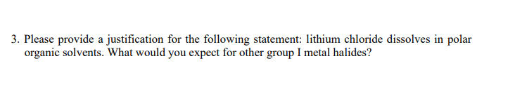 3. Please provide a justification for the following statement: lithium chloride dissolves in polar
organic solvents. What would you expect for other group I metal halides?