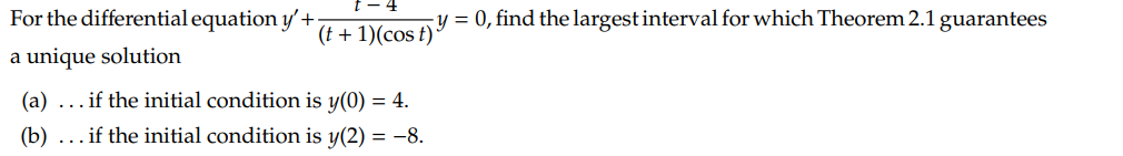 For the differential equation y'+
a unique solution
(t+1)(cost)
(a)... if the initial condition is y(0) = 4.
(b) ... if the initial condition is y(2) = -8.
y = 0, find the largest interval for which Theorem 2.1 guarantees