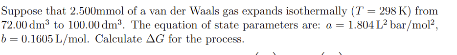 Suppose that 2.500mmol of a van der Waals gas expands isothermally (T = 298 K) from
72.00 dm³ to 100.00 dm³. The equation of state parameters are: a = 1.804 L² bar/mol²,
b= 0.1605 L/mol. Calculate AG for the process.