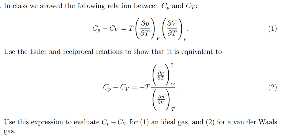 In class we showed the following relation between C₂ and Cv:
Op
ƏT
4), (7),
Use the Euler and reciprocal relations to show that it is equivalent to
Cp-Cv=T
Cp-Cv=-T-
Op
ƏT
Op
av
2
V
T
(1)
Use this expression to evaluate Cp - Cy for (1) an ideal gas, and (2) for a van der Waals
gas.