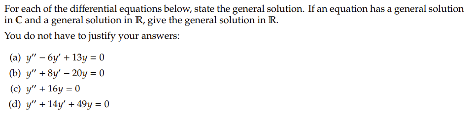 For each of the differential equations below, state the general solution. If an equation has a general solution in **ℂ** and a general solution in **ℝ**, give the general solution in **ℝ**.

You do not have to justify your answers:

(a) \( y'' - 6y' + 13y = 0 \)

(b) \( y'' + 8y' - 20y = 0 \)

(c) \( y'' + 16y = 0 \)

(d) \( y'' + 14y' + 49y = 0 \)