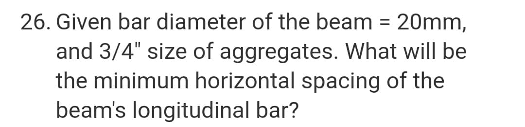 26. Given bar diameter of the beam = 20mm,
%3D
and 3/4" size of aggregates. What will be
the minimum horizontal spacing of the
beam's longitudinal bar?
