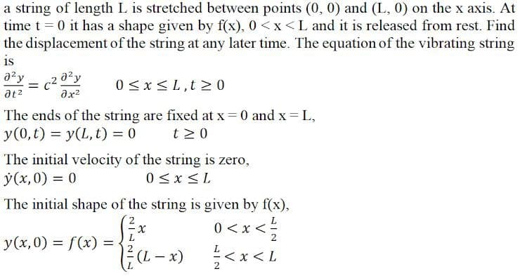 a string of length L is stretched between points (0, 0) and (L, 0) on the x axis. At
time t = 0 it has a shape given by f(x), 0 <x<L and it is released from rest. Find
the displacement of the string at any later time. The equation of the vibrating string
is
= c2 0?y
ax2
azy
0 <x<L,t > 0
at2
The ends of the string are fixed at x = 0 and x L,
y(0, t) = y(L, t) = 0
t 2 0
I|
The initial velocity of the string is zero,
ý(x,0) = 0
0 <x <L
The initial shape of the string is given by f(x),
0 <x <;
>*>0
7> >
y(x,0) = f(x) =
(L- x)
<x < L
2
