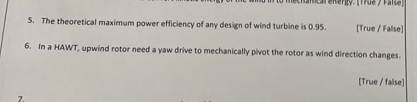 rue / False]
5. The theoretical maximum power efficiency of any design of wind turbine is 0.95. [True/False]
6. In a HAWT, upwind rotor need a yaw drive to mechanically pivot the rotor as wind direction changes.
[True/false]
7.