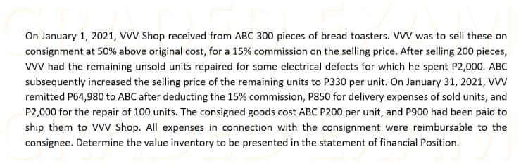 On January 1, 2021, VVV Shop received from ABC 300 pieces of bread toasters. VVV was to sell these on
consignment at 50% above original cost, for a 15% commission on the selling price. After selling 200 pieces,
w had the remaining unsold units repaired for some electrical defects for which he spent P2,000. ABC
subsequently increased the selling price of the remaining units to P330 per unit. On January 31, 2021, VVV
remitted P64,980 to ABC after deducting the 15% commission, P850 for delivery expenses of sold units, and
P2,000 for the repair of 100 units. The consigned goods cost ABC P200 per unit, and P900 had been paid to
ship them to VV Shop. All expenses in connection with the consignment were reimbursable to the
consignee. Determine the value inventory to be presented in the statement of financial Position.
