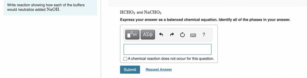 Write reaction showing how each of the buffers
would neutralize added NaOH.
HCHO2 and NaCHO2
Express your answer as a balanced chemical equation. Identify all of the phases in your answer.
0
ΑΣΦ
Submit
A chemical reaction does not occur for this question.
?
Request Answer