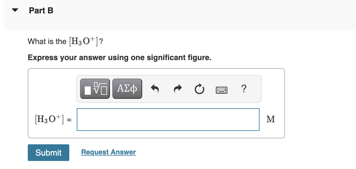 Part B
What is the [H3O+]?
Express your answer using one significant figure.
[H3O+] =
Submit
15| ΑΣΦ
Request Answer
?
M