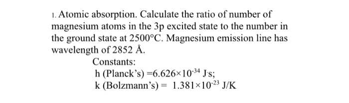 1. Atomic absorption. Calculate the ratio of number of
magnesium atoms in the 3p excited state to the number in
the ground state at 2500°C. Magnesium emission line has
wavelength of 2852 Å.
Constants:
h (Planck's) =6.626×10-³4 Js;
k (Bolzmann's) = 1.381×10-23 J/K