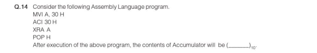 Q.14 Consider the following Assembly Language program.
MVI A, 30 H
ACI 30 H
XRA A
POP H
After execution of the above program, the contents of Accumulator will be (.
-)10-