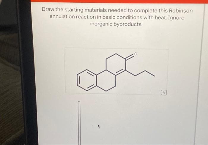 Draw the starting materials needed to complete this Robinson
annulation reaction in basic conditions with heat. Ignore
inorganic byproducts.