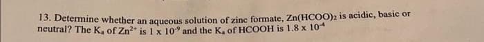 13. Determine whether an aqueous solution of zinc formate, Zn(HCOO)2 is acidic, basic or
neutral? The K, of Zn²+ is 1 x 109 and the K, of HCOOH is 1.8 x 104