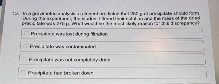 13. In a gravimetric analysis, a student predicted that 250 g of precipitate should form.
During the experiment, the student filtered their solution and the mass of the dried
precipitate was 275 g. What would be the most likely reason for this discrepancy?
Precipitate was lost during filtration
Precipitate was contaminated
Precipitate was not completely dried
Precipitate had broken down