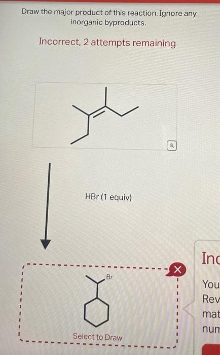 Draw the major product of this reaction. Ignore any
inorganic byproducts.
Incorrect, 2 attempts remaining
HBr (1 equiv)
Br
Select to Draw
a
X
Inc
You
Rev
mat
num