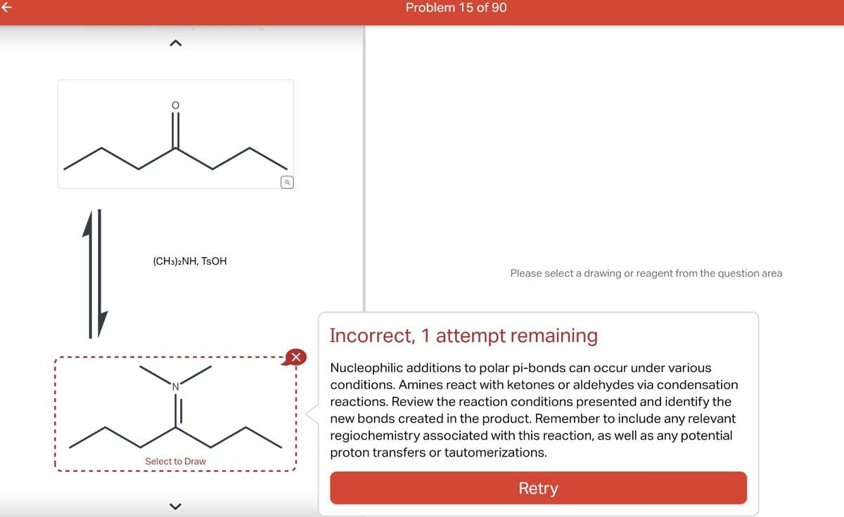 k
O
(CH3)2NH, TSOH
Select to Draw
X
Problem 15 of 90
Please select a drawing or reagent from the question area
Incorrect, 1 attempt remaining
Nucleophilic additions to polar pi-bonds can occur under various
conditions. Amines react with ketones or aldehydes via condensation
reactions. Review the reaction conditions presented and identify the
new bonds created in the product. Remember to include any relevant
regiochemistry associated with this reaction, as well as any potential
proton transfers or tautomerizations.
Retry