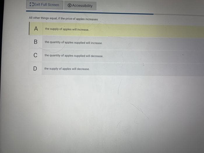 Exit Full Screen
Accessibility
All other things equal, if the price of apples increases
A
the supply of apples will increase.
the quantity of apples supplied will increase.
C
the quantity of apples supplied will decrease.
D
the supply of apples will decrease.
