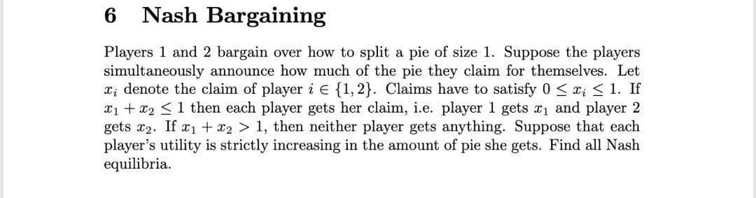 6.
Nash Bargaining
Players 1 and 2 bargain over how to split a pie of size 1. Suppose the players
simultaneously announce how much of the pie they claim for themselves. Let
x; denote the claim of player i e {1,2}. Claims have to satisfy 0 < r; < 1. If
x1 + x2 <1 then each player gets her claim, i.e. player 1 gets 1 and player 2
gets x2. If r1 + x2 > 1, then neither player gets anything. Suppose that each
player's utility is strictly increasing in the amount of pie she gets. Find all Nash
equilibria.
