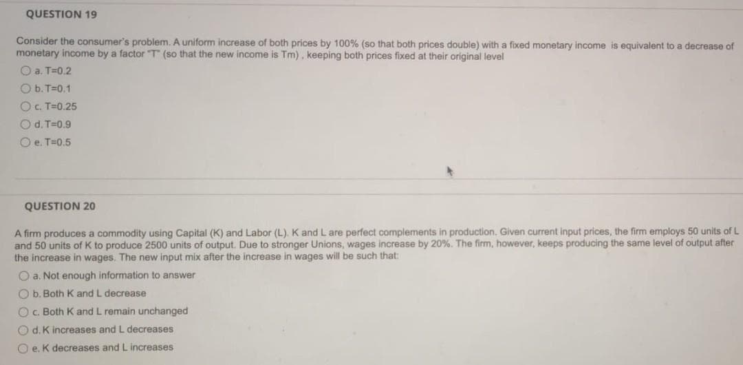 QUESTION 19
Consider the consumer's problem. A uniform increase of both prices by 100% (so that both prices double) with a fixed monetary income is equivalent to a decrease of
monetary income by a factor T (so that the new income is Tm), keeping both prices fixed at their original level
O a. T=0.2
O b. T=0.1
OC. T=0.25
O d. T=0.9
O e. T=0.5
QUESTION 20
A firm produces a commodity using Capital (K) and Labor (L). K and L are perfect complements in production. Given current input prices, the firm employs 50 units of L
and 50 units of K to produce 2500 units of output. Due to stronger Unions, wages increase by 20%. The firm, however, keeps producing the same level of output after
the increase in wages. The new input mix after the increase in wages will be such that:
O a. Not enough information to answer
O b. Both K and L decrease
O. Both K and L remain unchanged
O d. K increases and L decreases
O e. K decreases and L increases
