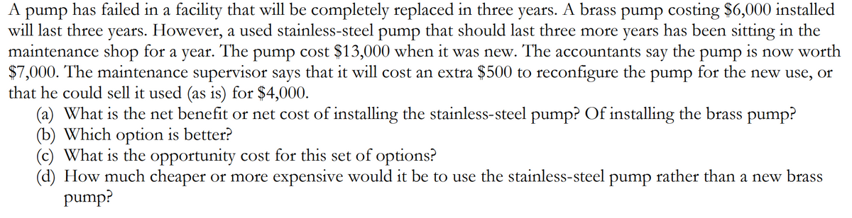 A pump has failed in a facility that will be completely replaced in three years. A brass pump costing $6,000 installed
will last three years. However, a used stainless-steel pump that should last three more years has been sitting in the
maintenance shop for a year. The pump cost $13,000 when it was new. The accountants
$7,000. The maintenance supervisor says that it will cost an extra $500 to reconfigure the pump for the new use, or
that he could sell it used (as is) for $4,000.
(a) What is the net benefit or net cost of installing the stainless-steel pump? Of installing the brass pump?
(b) Which option is better?
(c) What is the opportunity cost for this set of options?
(d) How much cheaper or more expensive would it be to use the stainless-steel pump rather than a new brass
pump?
say
the
pump is now worth
