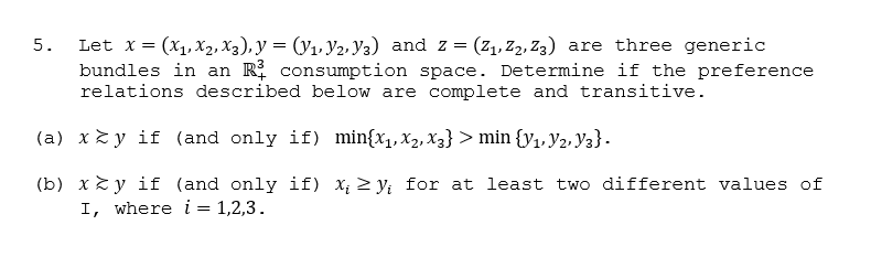 Let x= (x1, X2, X3), y = (y1, Y2, Y3) and z = (z1, Z2, Z3) are three generic
bundles in an R consumption space. Determine if the preference
relations described below are complete and transitive.
5.
(a) xz y if (and only if) min{x1,x2, X3} > min {y1, Y2, Y3}.
(b) xzy if (and only if) x; > y; for at least two different values of
I, where i = 1,2,3.
