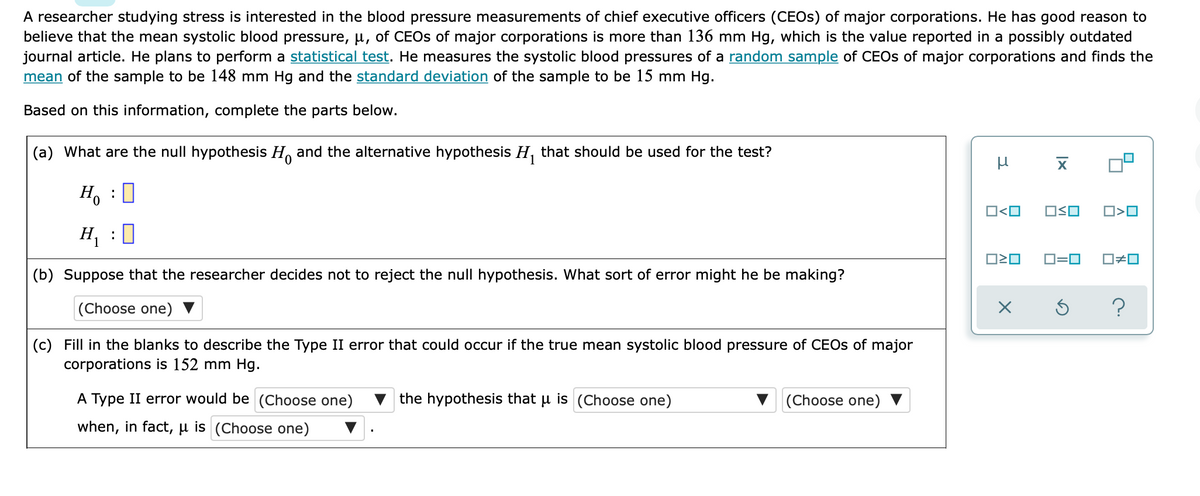 A researcher studying stress is interested in the blood pressure measurements of chief executive officers (CEOS) of major corporations. He has good reason to
believe that the mean systolic blood pressure, u, of CEOS of major corporations is more than 136 mm Hg, which is the value reported in a possibly outdated
journal article. He plans to perform a statistical test. He measures the systolic blood pressures of a random sample of CEOS of major corporations and finds the
mean of the sample to be 148 mm Hg and the standard deviation of the sample to be 15 mm Hg.
Based on this information, complete the parts below.
(a) What are the null hypothesis H, and the alternative hypothesis H, that should be used for the test?
H, : 0
O<O
OSO
O>O
H, :0
D=0
O#0
(b) Suppose that the researcher decides not to reject the null hypothesis. What sort of error might he be making?
|(Choose one)
(c) Fill in the blanks to describe the Type II error that could occur if the true mean systolic blood pressure of CEOS of major
corporations is 152 mm Hg.
A Type II error would be (Choose one)
v the hypothesis that u is (Choose one)
(Choose one)
when, in fact, µ is (Choose one)
