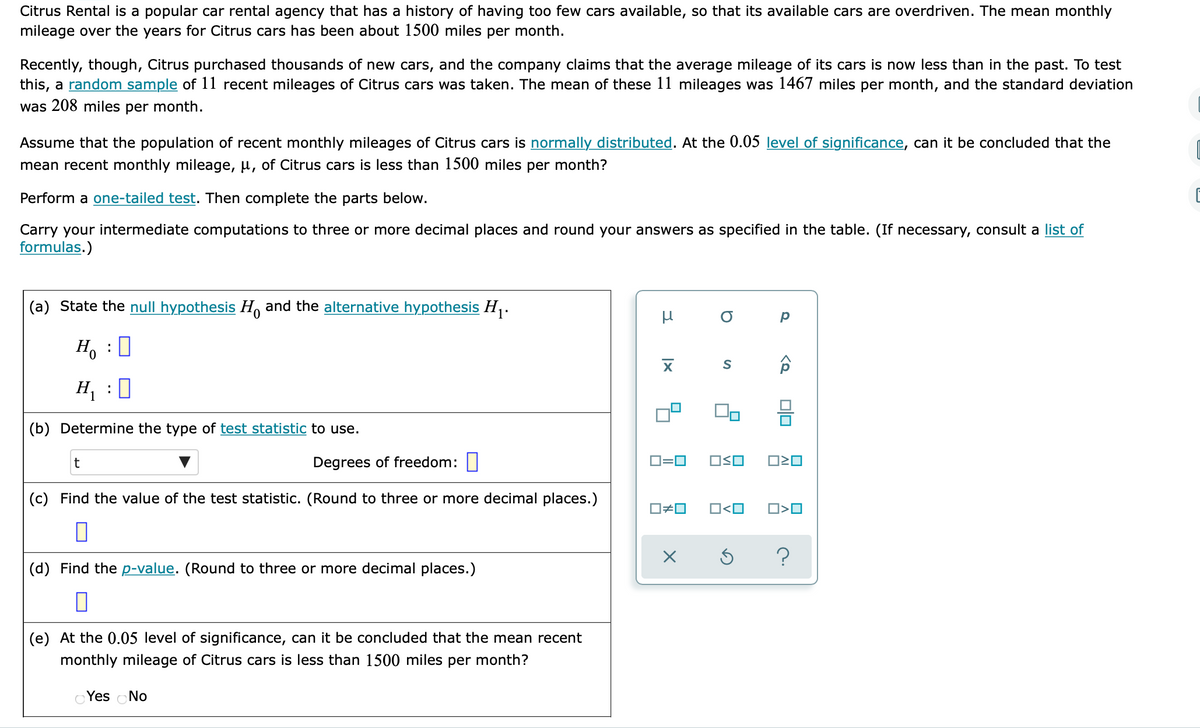 Citrus Rental is a popular car rental agency that has a history of having too few cars available, so that its available cars are overdriven. The mean monthly
mileage over the years for Citrus cars has been about 1500 miles per month.
Recently, though, Citrus purchased thousands of new cars, and the company claims that the average mileage of its cars is now less than in the past. To test
this, a random sample of 11 recent mileages of Citrus cars was taken. The mean of these 11 mileages was 1467 miles per month, and the standard deviation
was 208 miles per month.
Assume that the population of recent monthly mileages of Citrus cars is normally distributed. At the 0.05 level of significance, can it be concluded that the
mean recent monthly mileage, µ, of Citrus cars is less than 1500 miles per month?
Perform a one-tailed test. Then complete the parts below.
Carry your intermediate computations to three or more decimal places and round your answers as specified in the table. (If necessary, consult a list of
formulas.)
(a) State the null hypothesis H, and the alternative hypothesis H,.
H. : 0
H1
:
(b) Determine the type of test statistic to use.
Degrees of freedom:
D=0
OSO
(c) Find the value of the test statistic. (Round to three or more decimal places.)
O#0
O<O
(d) Find the p-value. (Round to three or more decimal places.)
(e) At the 0.05 level of significance, can it be concluded that the mean recent
monthly mileage of Citrus cars is less than 1500 miles per month?
Yes No
미□
