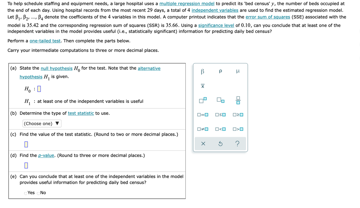 To help schedule staffing and equipment needs, a large hospital uses a multiple regression model to predict its 'bed census' y, the number of beds occupied at
the end of each day. Using hospital records from the most recent 29 days, a total of 4 independent variables are used to find the estimated regression model.
Let B1, B2,
B, denote the coefficients of the 4 variables in this model. A computer printout indicates that the error sum of squares (SSE) associated with the
model is 35.42 and the corresponding regression sum of squares (SSR) is 35.66. Using a significance level of 0.10, can you conclude that at least one of the
independent variables in the model provides useful (i.e., statistically significant) information for predicting daily bed census?
Perform a one-tailed test. Then complete the parts below.
Carry your intermediate computations to three or more decimal places.
(a) State the null hypothesis H, for the test. Note that the alternative
hypothesis H, is given.
0.
H, : at least one of the independent variables is useful
(b) Determine the type of test statistic to use.
O=0
OSO
(Choose one)
O#0
O<O
O>O
(c) Find the value of the test statistic. (Round to two or more decimal places.)
(d) Find the p-value. (Round to three or more decimal places.)
(e) Can you conclude that at least one of the independent variables in the model
provides useful information for predicting daily bed census?
Yes No
