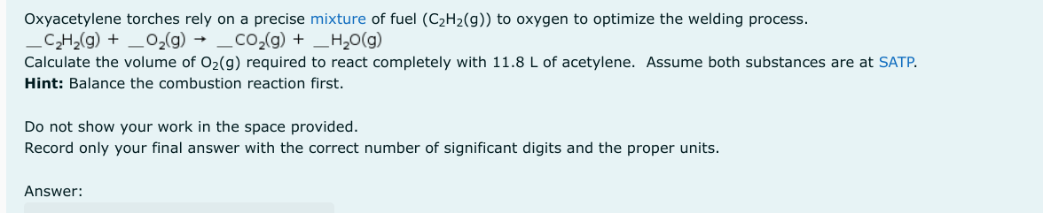 Oxyacetylene torches rely on a precise mixture of fuel (C₂H₂(g)) to oxygen to optimize the welding process.
_C₂H₂(g) + _O₂(g) →
CO₂(g) + H₂O(g)
Calculate the volume of O₂(g) required to react completely with 11.8 L of acetylene. Assume both substances are at SATP.
Hint: Balance the combustion reaction first.
Do not show your work in the space provided.
Record only your final answer with the correct number of significant digits and the proper units.
Answer: