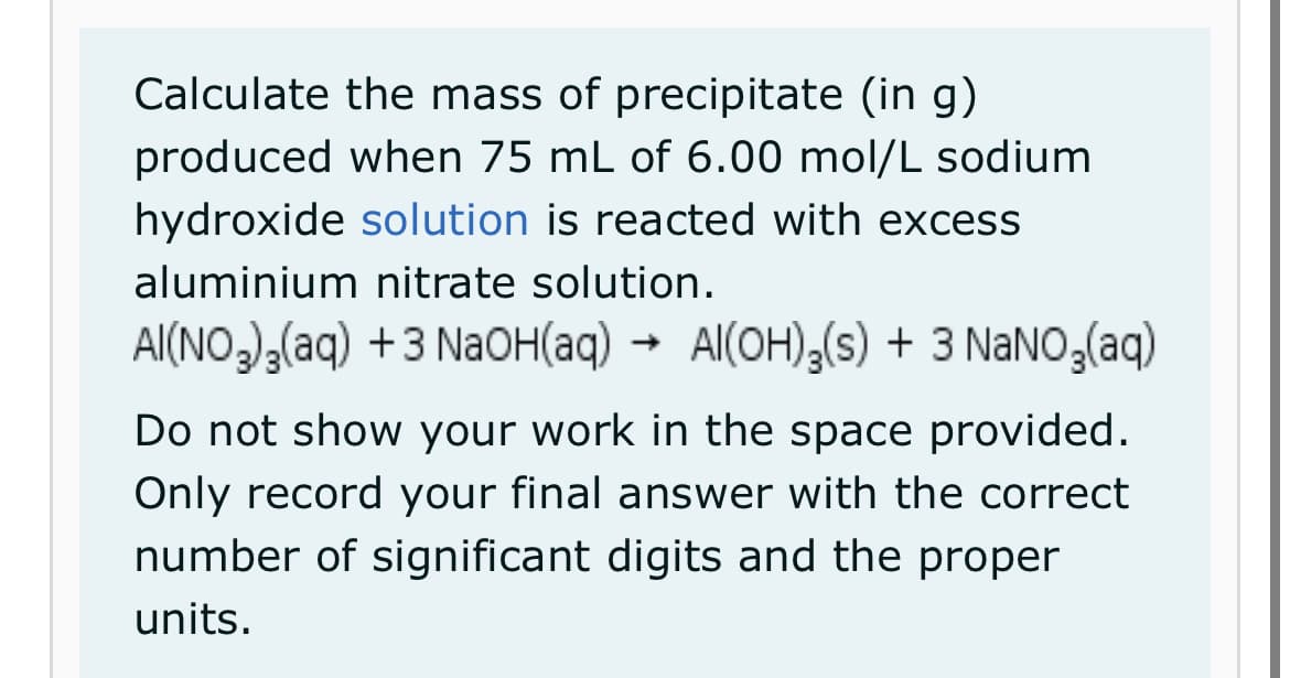 Calculate the mass of precipitate (in g)
produced when 75 mL of 6.00 mol/L sodium
hydroxide solution is reacted with excess
aluminium nitrate solution.
AI(NO₂)₂(aq) +3 NaOH(aq) Al(OH)3(s) + 3 NaNO₂(aq)
Do not show your work in the space provided.
Only record your final answer with the correct
number of significant digits and the proper
units.