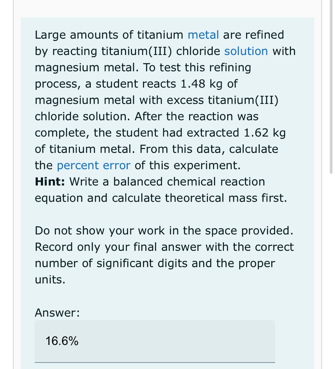 Large amounts of titanium metal are refined
by reacting titanium(III) chloride solution with
magnesium metal. To test this refining
process, a student reacts 1.48 kg of
magnesium metal with excess titanium(III)
chloride solution. After the reaction was
complete, the student had extracted 1.62 kg
of titanium metal. From this data, calculate
the percent error of this experiment.
Hint: Write a balanced chemical reaction
equation and calculate theoretical mass first.
Do not show your work in the space provided.
Record only your final answer with the correct
number of significant digits and the proper
units.
Answer:
16.6%