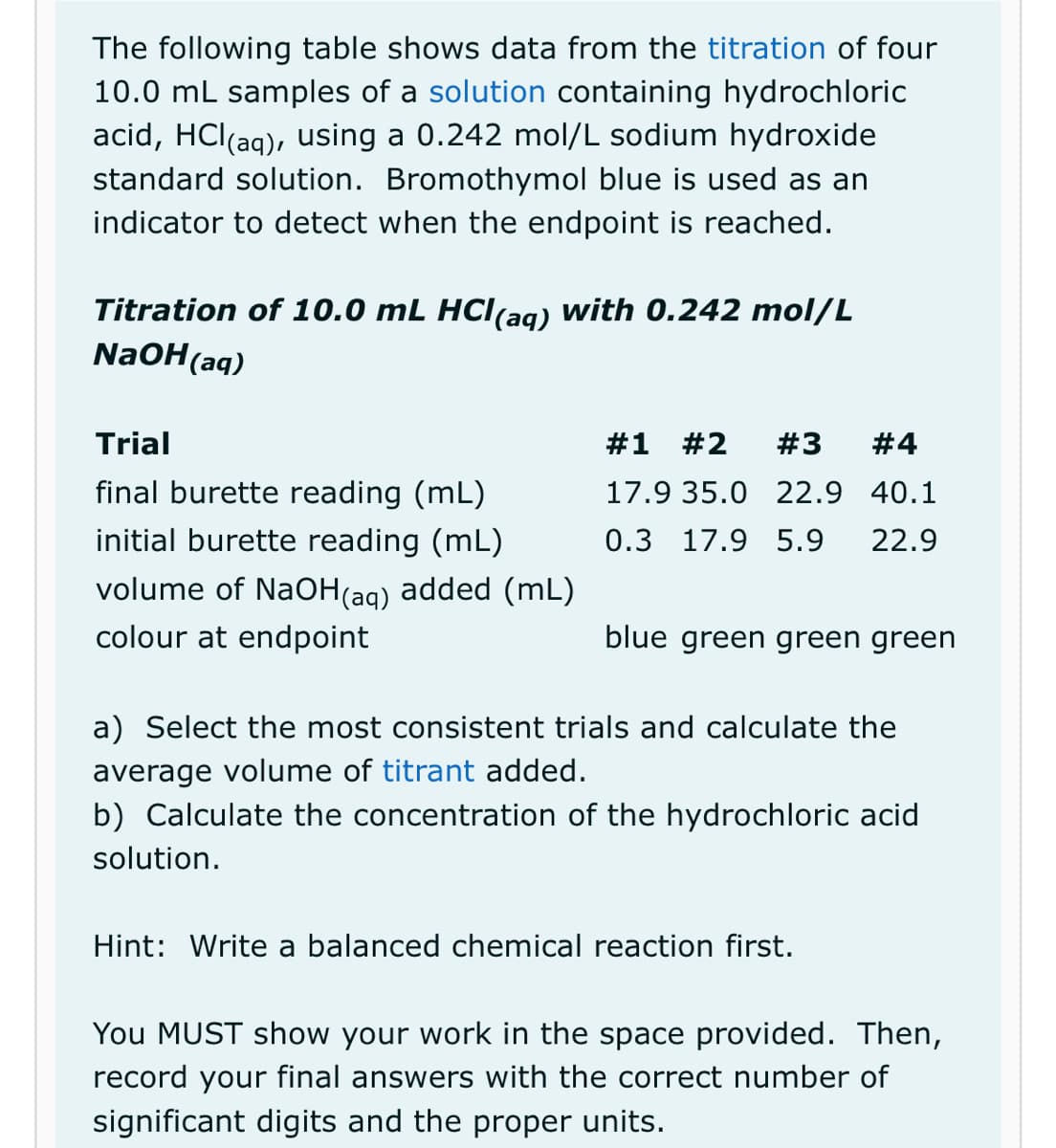 The following table shows data from the titration of four
10.0 mL samples of a solution containing hydrochloric
acid, HCl(aq), using a 0.242 mol/L sodium hydroxide
standard solution. Bromothymol blue is used as an
indicator to detect when the endpoint is reached.
Titration of 10.0 mL HCl(aq) with 0.242 mol/L
NaOH(aq)
Trial
final burette reading (mL)
initial burette reading (mL)
volume of NaOH(aq) added (mL)
colour at endpoint
#1 #2 #3 #4
17.9 35.0 22.9 40.1
0.3 17.9 5.9 22.9
blue green green green
a) Select the most consistent trials and calculate the
average volume of titrant added.
b) Calculate the concentration of the hydrochloric acid
solution.
Hint: Write a balanced chemical reaction first.
You MUST show your work in the space provided. Then,
record your final answers with the correct number of
significant digits and the proper units.