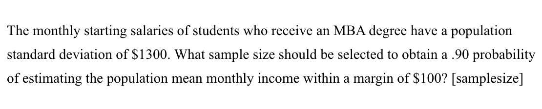 The monthly starting salaries of students who receive an MBA degree have a population
standard deviation of $1300. What sample size should be selected to obtain a .90 probability
of estimating the population mean monthly income within a margin of $100? [samplesize]