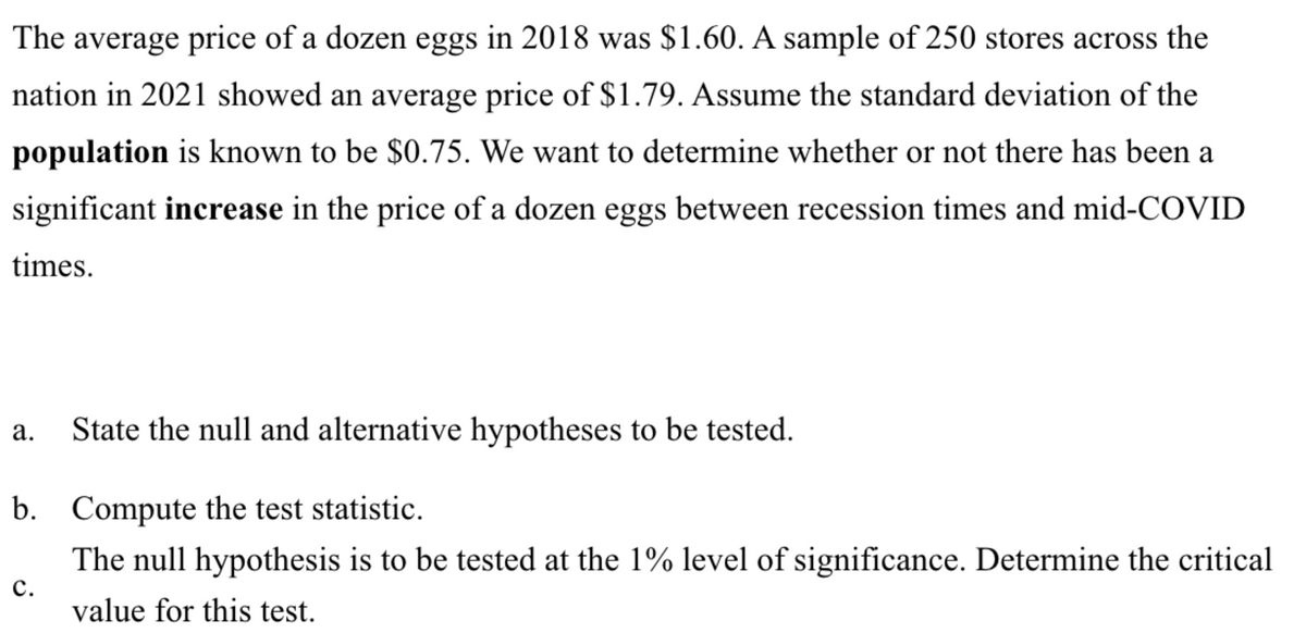 The average price of a dozen eggs in 2018 was $1.60. A sample of 250 stores across the
nation in 2021 showed an average price of $1.79. Assume the standard deviation of the
population is known to be $0.75. We want to determine whether or not there has been a
significant increase in the price of a dozen eggs between recession times and mid-COVID
times.
a. State the null and alternative hypotheses to be tested.
b. Compute the test statistic.
The null hypothesis is to be tested at the 1% level of significance. Determine the critical
value for this test.
C.