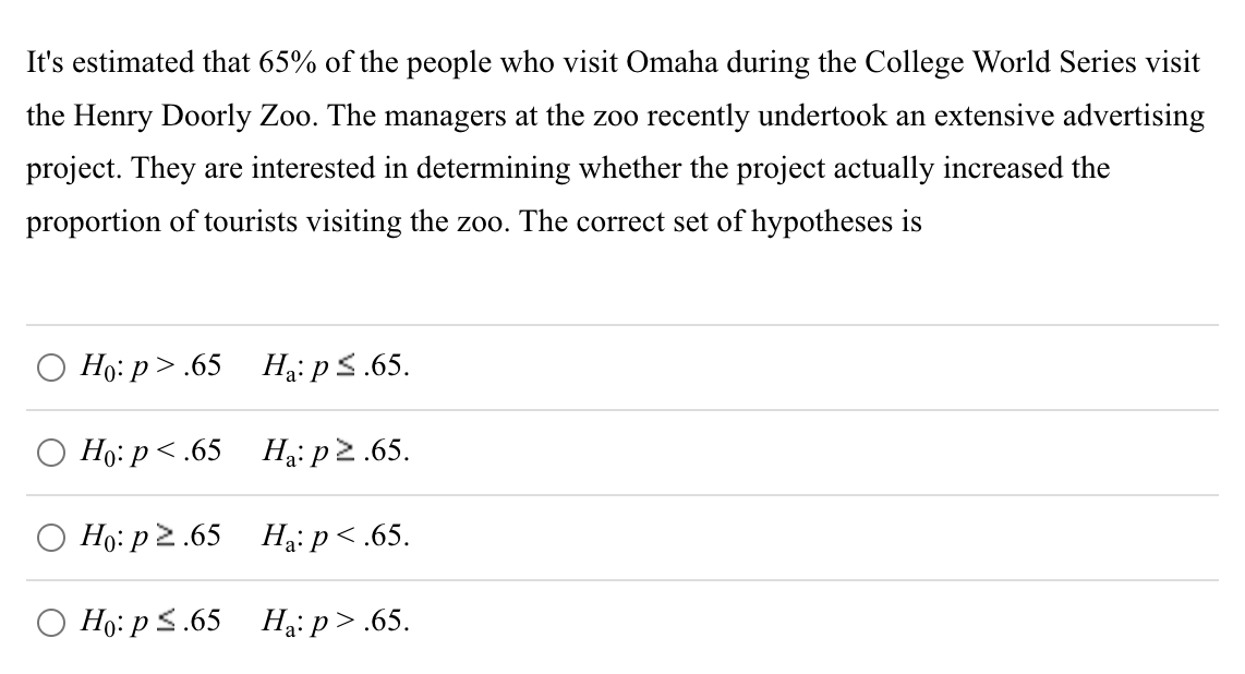 It's estimated that 65% of the people who visit Omaha during the College World Series visit
the Henry Doorly Zoo. The managers at the zoo recently undertook an extensive advertising
project. They are interested in determining whether the project actually increased the
proportion of tourists visiting the zoo. The correct set of hypotheses is
Ho:p>.65
Ho: p<.65
Ho: p2.65
Ho: p ≤.65
Ha: p ≤.65.
Ha: p≥.65.
Ha:
p<.65.
Ha:p>.65.