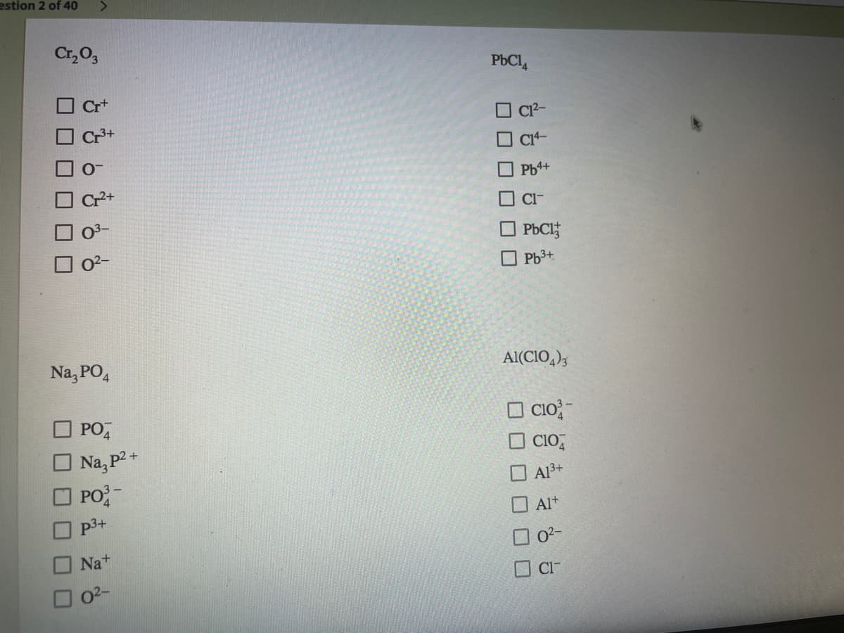 estion 2 of 40
Cr, O,
PbCl4
Cr+
O C²-
C1-
Cl-
PbClf
O 0?-
O Pb3+
Na, PO,
Al(CIO,),
O CIo;-
O CIO,
PO,
Na, P2+
PO-
Al3+
Alt
p3+
O 0?-
Na+
O CI-
02-
O O O D
O O
